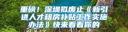 重磅！深圳拟废止《新引进人才租房补贴工作实施办法》快来看看你的