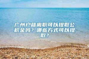 广州户籍离职可以提取公积金吗？哪些方式可以提取？