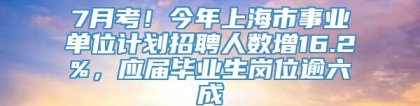 7月考！今年上海市事业单位计划招聘人数增16.2%，应届毕业生岗位逾六成