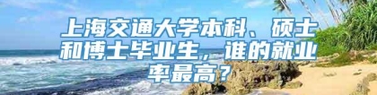 上海交通大学本科、硕士和博士毕业生，谁的就业率最高？