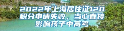 2022年上海居住证120积分申请失败，当心直接影响孩子中高考