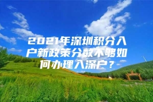 2021年深圳积分入户新政策分数不够如何办理入深户？