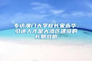 专访澳门大学校长宋永华：引进人才是大湾区建设的长期战略