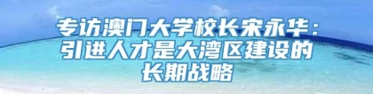 专访澳门大学校长宋永华：引进人才是大湾区建设的长期战略