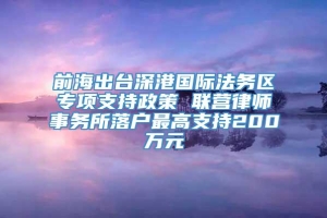 前海出台深港国际法务区专项支持政策 联营律师事务所落户最高支持200万元