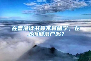 在香港读书算不算留学，在上海能落户吗？