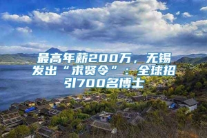 最高年薪200万，无锡发出“求贤令”：全球招引700名博士