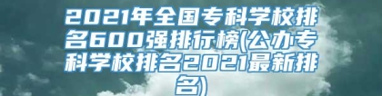 2021年全国专科学校排名600强排行榜(公办专科学校排名2021最新排名)