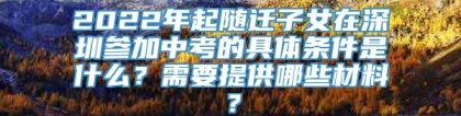 2022年起随迁子女在深圳参加中考的具体条件是什么？需要提供哪些材料？