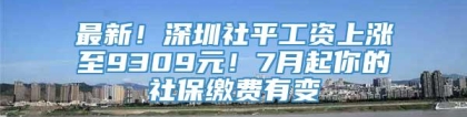 最新！深圳社平工资上涨至9309元！7月起你的社保缴费有变