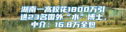 湖南一高校花1800万引进23名国外“水”博士，中介：16.8万全包