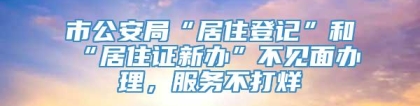 市公安局“居住登记”和“居住证新办”不见面办理，服务不打烊