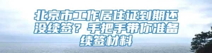 北京市工作居住证到期还没续签？手把手带你准备续签材料