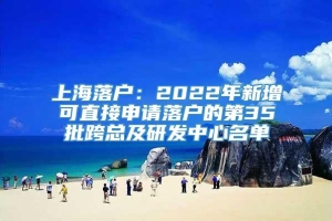 上海落户：2022年新增可直接申请落户的第35批跨总及研发中心名单