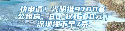 快申请！光明推9700套公租房，80㎡仅1600元｜深圳楼市早7条