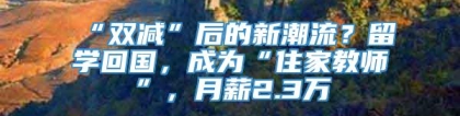 “双减”后的新潮流？留学回国，成为“住家教师”，月薪2.3万