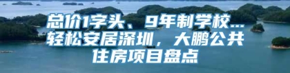 总价1字头、9年制学校...轻松安居深圳，大鹏公共住房项目盘点