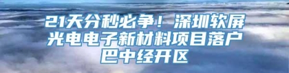 21天分秒必争！深圳软屏光电电子新材料项目落户巴中经开区