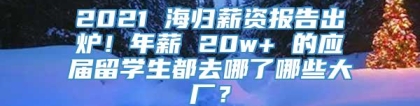 2021 海归薪资报告出炉！年薪 20w+ 的应届留学生都去哪了哪些大厂？