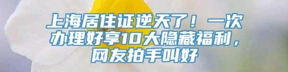 上海居住证逆天了！一次办理好享10大隐藏福利，网友拍手叫好