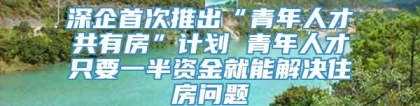 深企首次推出“青年人才共有房”计划 青年人才只要一半资金就能解决住房问题