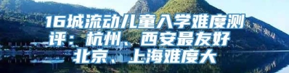 16城流动儿童入学难度测评：杭州、西安最友好 北京、上海难度大