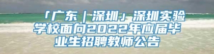 「广东｜深圳」深圳实验学校面向2022年应届毕业生招聘教师公告