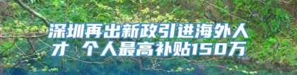 深圳再出新政引进海外人才 个人最高补贴150万