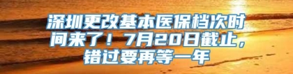 深圳更改基本医保档次时间来了！7月20日截止，错过要再等一年