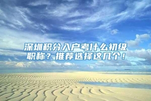 深圳积分入户考什么初级职称？推荐选择这几个！