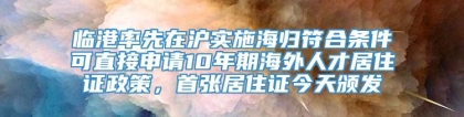 临港率先在沪实施海归符合条件可直接申请10年期海外人才居住证政策，首张居住证今天颁发