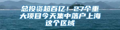 总投资超百亿！27个重大项目今天集中落户上海这个区域