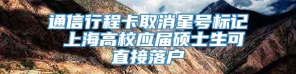 通信行程卡取消星号标记 上海高校应届硕士生可直接落户