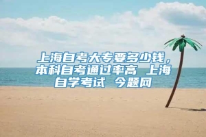 上海自考大专要多少钱，本科自考通过率高 上海自学考试 今题网