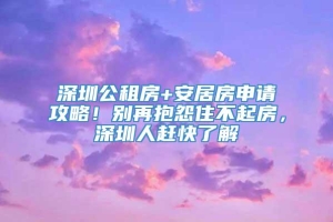 深圳公租房+安居房申请攻略！别再抱怨住不起房，深圳人赶快了解