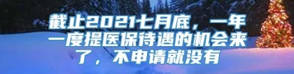 截止2021七月底，一年一度提医保待遇的机会来了，不申请就没有