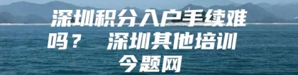 深圳积分入户手续难吗？ 深圳其他培训 今题网