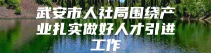 武安市人社局围绕产业扎实做好人才引进工作