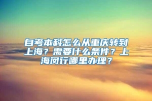 自考本科怎么从重庆转到上海？需要什么条件？上海闵行哪里办理？