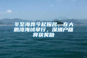 冬至海葬今起报名，在大鹏湾海域举行，深圳户籍将获奖励