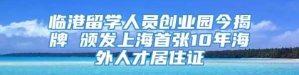 临港留学人员创业园今揭牌 颁发上海首张10年海外人才居住证