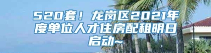 520套！龙岗区2021年度单位人才住房配租明日启动~