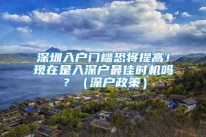 深圳入户门槛恐将提高！现在是入深户最佳时机吗？（深户政策）