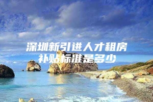 深圳新引进人才租房补贴标准是多少