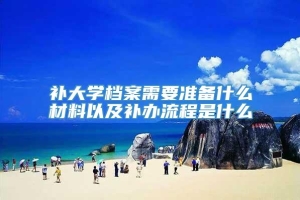 补大学档案需要准备什么材料以及补办流程是什么