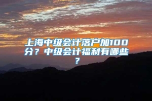 上海中级会计落户加100分？中级会计福利有哪些？