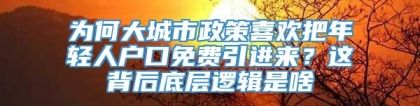 为何大城市政策喜欢把年轻人户口免费引进来？这背后底层逻辑是啥