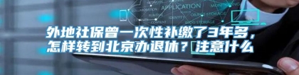 外地社保曾一次性补缴了3年多，怎样转到北京办退休？注意什么