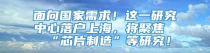 面向国家需求！这一研究中心落户上海，将聚焦“芯片制造”等研究！