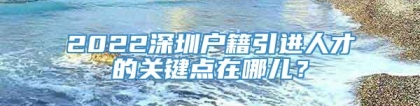 2022深圳户籍引进人才的关键点在哪儿？